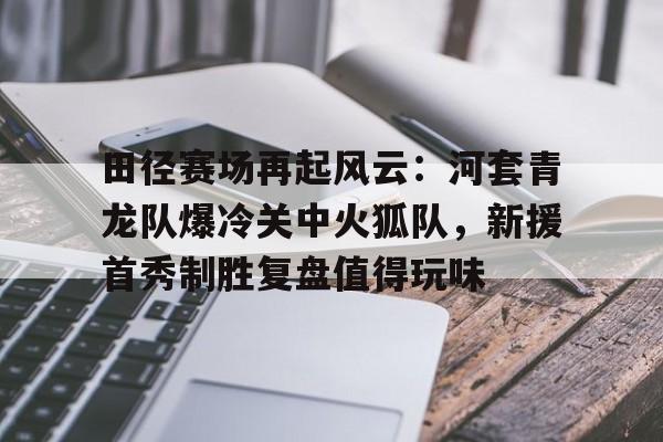 田径赛场再起风云：河套青龙队爆冷关中火狐队，新援首秀制胜复盘值得玩味的简单介绍
