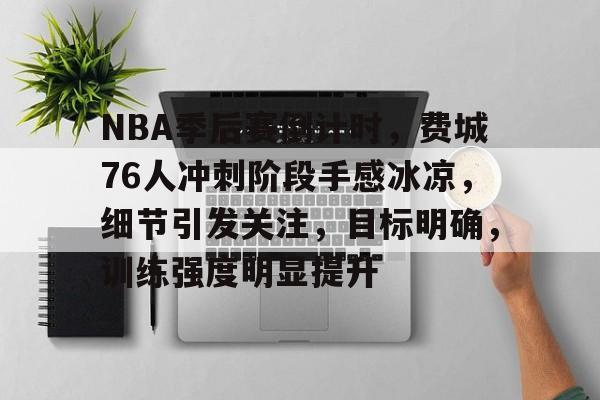 NBA季后赛倒计时，费城76人冲刺阶段手感冰凉，细节引发关注，目标明确，训练强度明显提升的简单介绍